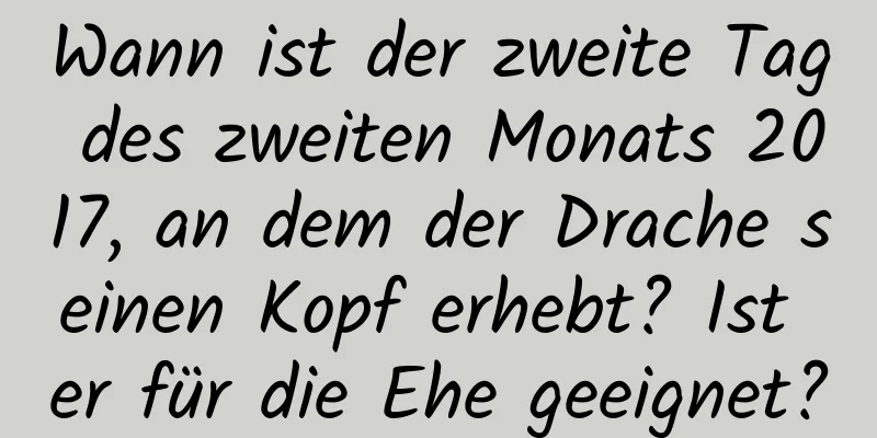 Wann ist der zweite Tag des zweiten Monats 2017, an dem der Drache seinen Kopf erhebt? Ist er für die Ehe geeignet?