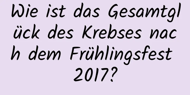 Wie ist das Gesamtglück des Krebses nach dem Frühlingsfest 2017?