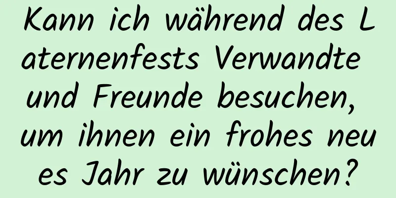 Kann ich während des Laternenfests Verwandte und Freunde besuchen, um ihnen ein frohes neues Jahr zu wünschen?