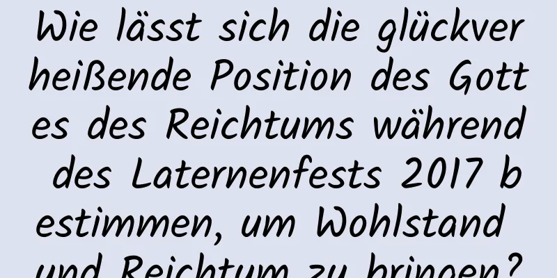 Wie lässt sich die glückverheißende Position des Gottes des Reichtums während des Laternenfests 2017 bestimmen, um Wohlstand und Reichtum zu bringen?