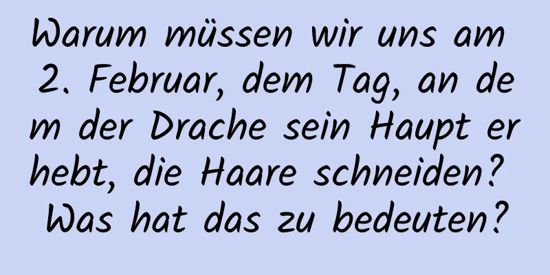 Warum müssen wir uns am 2. Februar, dem Tag, an dem der Drache sein Haupt erhebt, die Haare schneiden? Was hat das zu bedeuten?