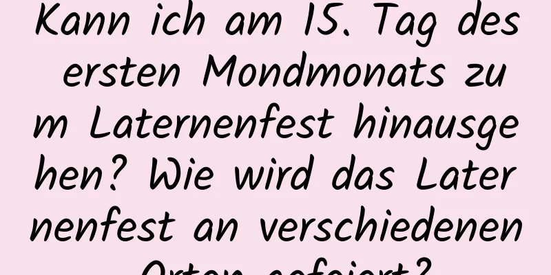 Kann ich am 15. Tag des ersten Mondmonats zum Laternenfest hinausgehen? Wie wird das Laternenfest an verschiedenen Orten gefeiert?