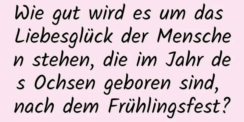 Wie gut wird es um das Liebesglück der Menschen stehen, die im Jahr des Ochsen geboren sind, nach dem Frühlingsfest?