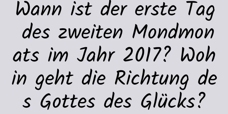 Wann ist der erste Tag des zweiten Mondmonats im Jahr 2017? Wohin geht die Richtung des Gottes des Glücks?