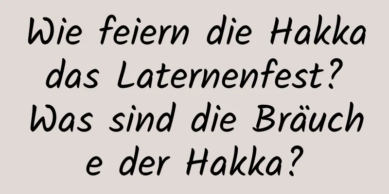 Wie feiern die Hakka das Laternenfest? Was sind die Bräuche der Hakka?