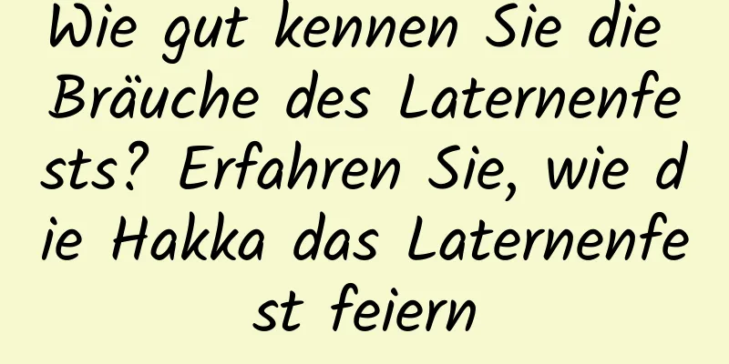 Wie gut kennen Sie die Bräuche des Laternenfests? Erfahren Sie, wie die Hakka das Laternenfest feiern