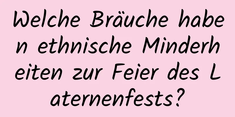 Welche Bräuche haben ethnische Minderheiten zur Feier des Laternenfests?