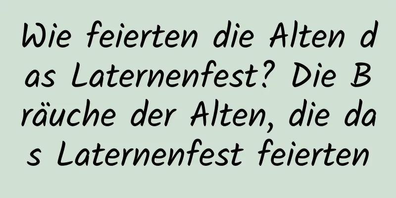 Wie feierten die Alten das Laternenfest? Die Bräuche der Alten, die das Laternenfest feierten