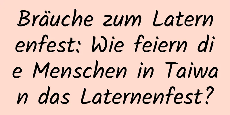 Bräuche zum Laternenfest: Wie feiern die Menschen in Taiwan das Laternenfest?