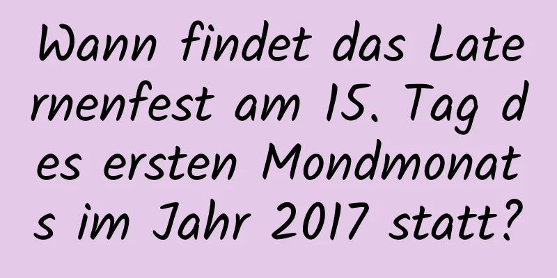 Wann findet das Laternenfest am 15. Tag des ersten Mondmonats im Jahr 2017 statt?