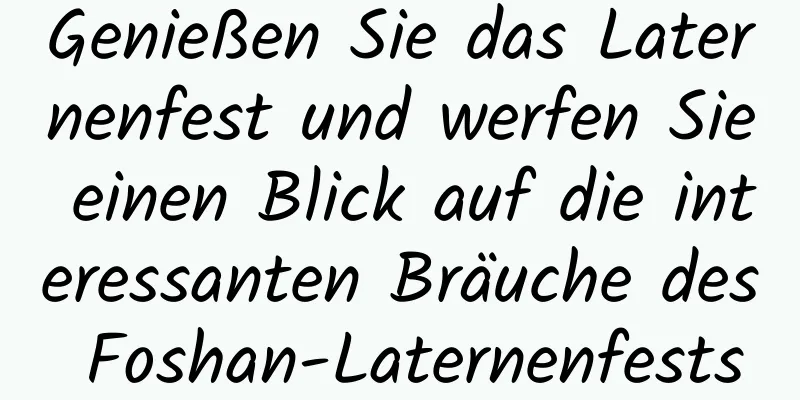 Genießen Sie das Laternenfest und werfen Sie einen Blick auf die interessanten Bräuche des Foshan-Laternenfests