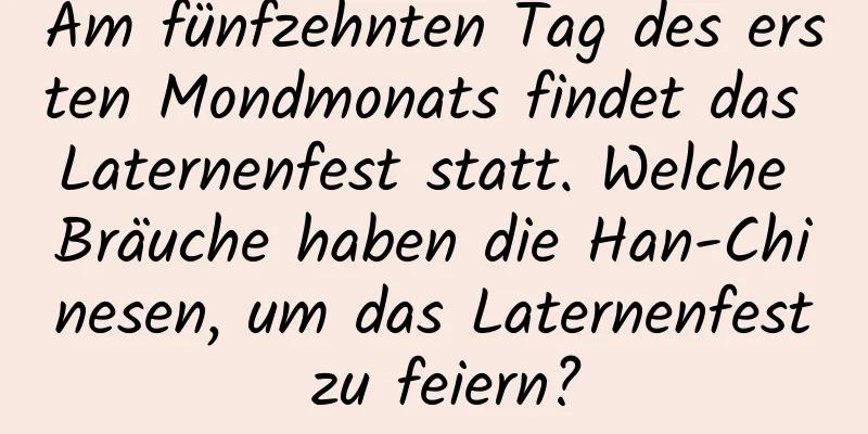 Am fünfzehnten Tag des ersten Mondmonats findet das Laternenfest statt. Welche Bräuche haben die Han-Chinesen, um das Laternenfest zu feiern?