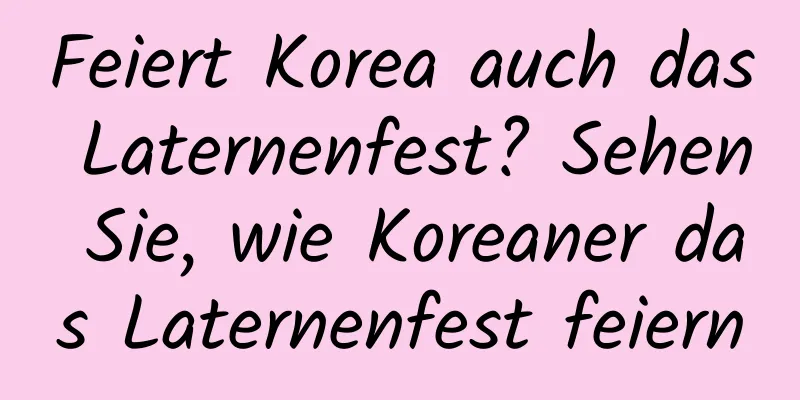 Feiert Korea auch das Laternenfest? Sehen Sie, wie Koreaner das Laternenfest feiern