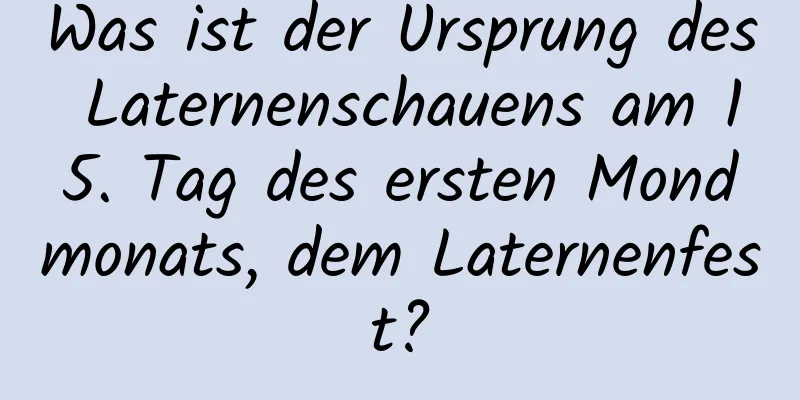 Was ist der Ursprung des Laternenschauens am 15. Tag des ersten Mondmonats, dem Laternenfest?