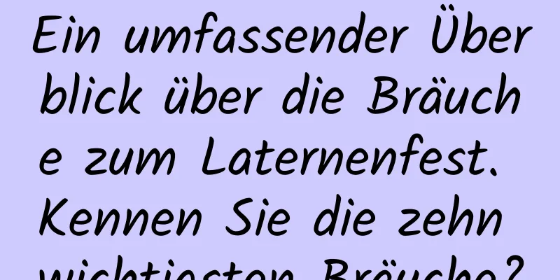 Ein umfassender Überblick über die Bräuche zum Laternenfest. Kennen Sie die zehn wichtigsten Bräuche?