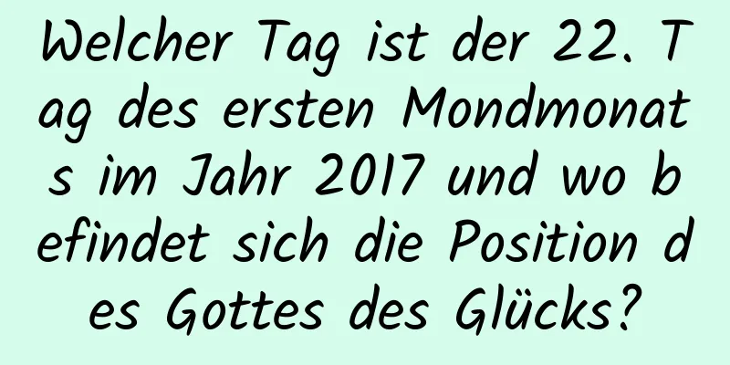 Welcher Tag ist der 22. Tag des ersten Mondmonats im Jahr 2017 und wo befindet sich die Position des Gottes des Glücks?