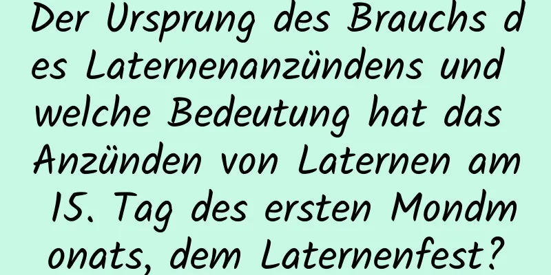 Der Ursprung des Brauchs des Laternenanzündens und welche Bedeutung hat das Anzünden von Laternen am 15. Tag des ersten Mondmonats, dem Laternenfest?