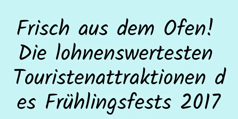 Frisch aus dem Ofen! Die lohnenswertesten Touristenattraktionen des Frühlingsfests 2017