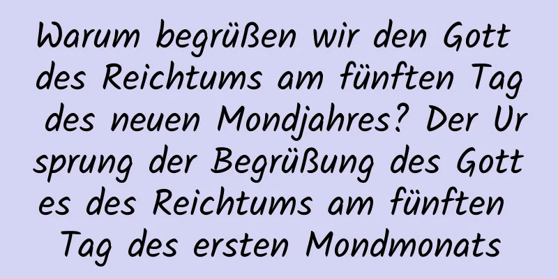 Warum begrüßen wir den Gott des Reichtums am fünften Tag des neuen Mondjahres? Der Ursprung der Begrüßung des Gottes des Reichtums am fünften Tag des ersten Mondmonats