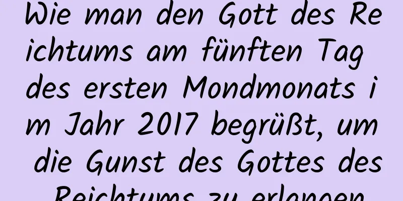 Wie man den Gott des Reichtums am fünften Tag des ersten Mondmonats im Jahr 2017 begrüßt, um die Gunst des Gottes des Reichtums zu erlangen