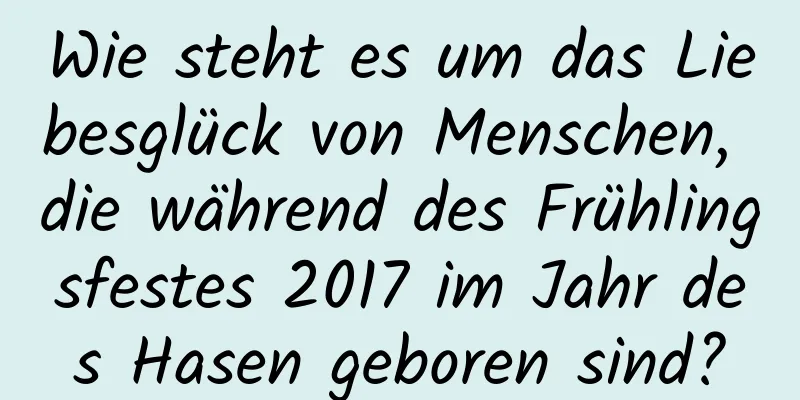 Wie steht es um das Liebesglück von Menschen, die während des Frühlingsfestes 2017 im Jahr des Hasen geboren sind?