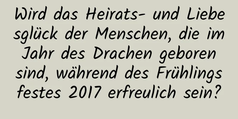 Wird das Heirats- und Liebesglück der Menschen, die im Jahr des Drachen geboren sind, während des Frühlingsfestes 2017 erfreulich sein?