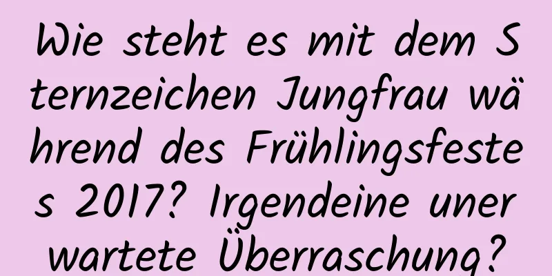 Wie steht es mit dem Sternzeichen Jungfrau während des Frühlingsfestes 2017? Irgendeine unerwartete Überraschung?