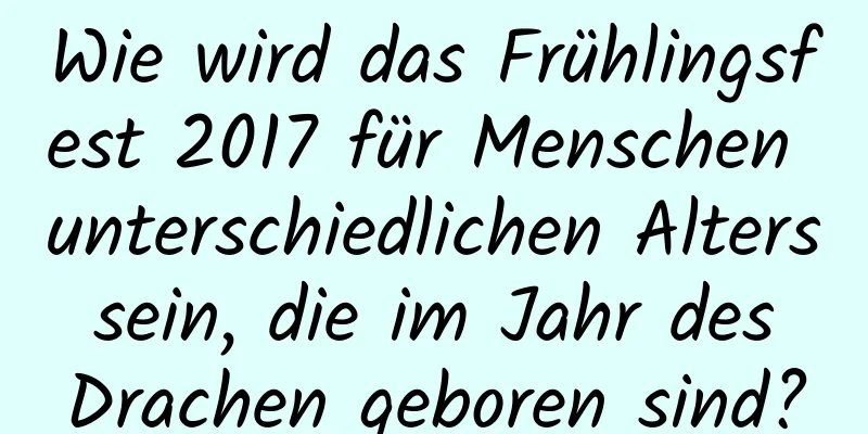 Wie wird das Frühlingsfest 2017 für Menschen unterschiedlichen Alters sein, die im Jahr des Drachen geboren sind?