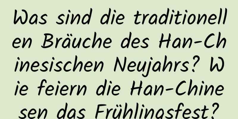 Was sind die traditionellen Bräuche des Han-Chinesischen Neujahrs? Wie feiern die Han-Chinesen das Frühlingsfest?