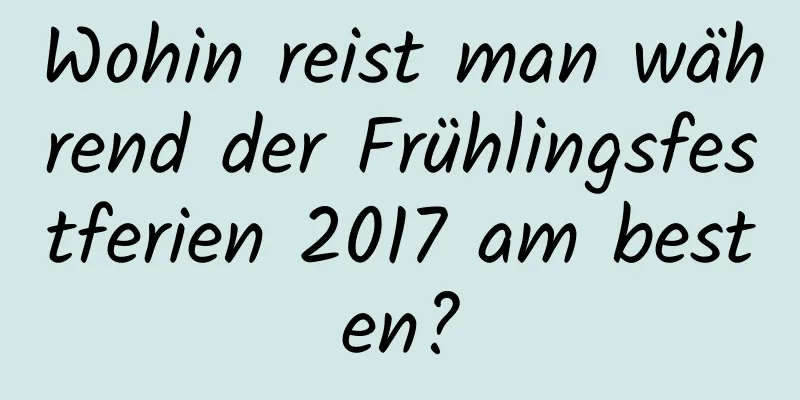 Wohin reist man während der Frühlingsfestferien 2017 am besten?