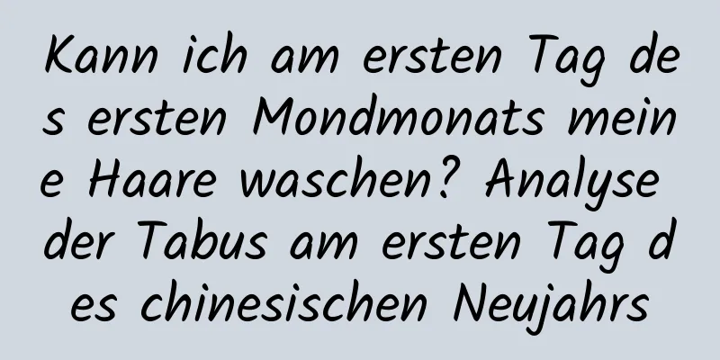 Kann ich am ersten Tag des ersten Mondmonats meine Haare waschen? Analyse der Tabus am ersten Tag des chinesischen Neujahrs