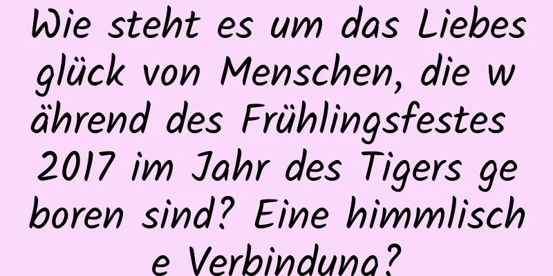 Wie steht es um das Liebesglück von Menschen, die während des Frühlingsfestes 2017 im Jahr des Tigers geboren sind? Eine himmlische Verbindung?