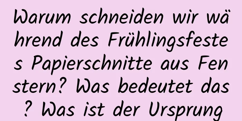 Warum schneiden wir während des Frühlingsfestes Papierschnitte aus Fenstern? Was bedeutet das? Was ist der Ursprung