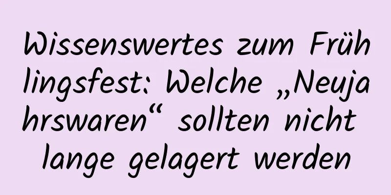 Wissenswertes zum Frühlingsfest: Welche „Neujahrswaren“ sollten nicht lange gelagert werden