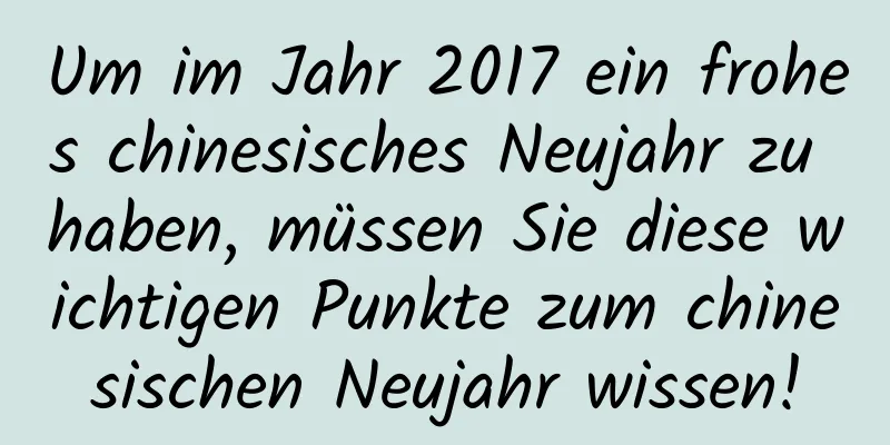 Um im Jahr 2017 ein frohes chinesisches Neujahr zu haben, müssen Sie diese wichtigen Punkte zum chinesischen Neujahr wissen!