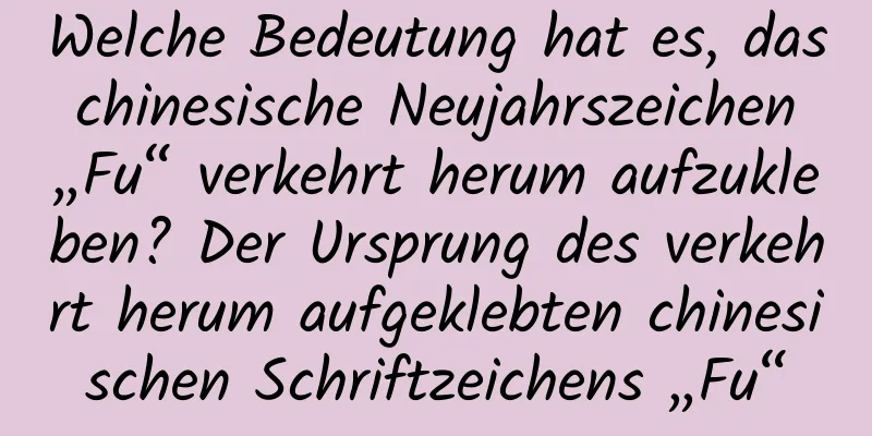 Welche Bedeutung hat es, das chinesische Neujahrszeichen „Fu“ verkehrt herum aufzukleben? Der Ursprung des verkehrt herum aufgeklebten chinesischen Schriftzeichens „Fu“