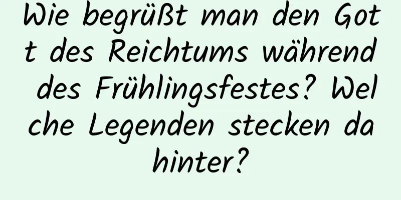 Wie begrüßt man den Gott des Reichtums während des Frühlingsfestes? Welche Legenden stecken dahinter?