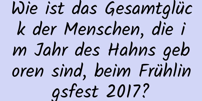 Wie ist das Gesamtglück der Menschen, die im Jahr des Hahns geboren sind, beim Frühlingsfest 2017?