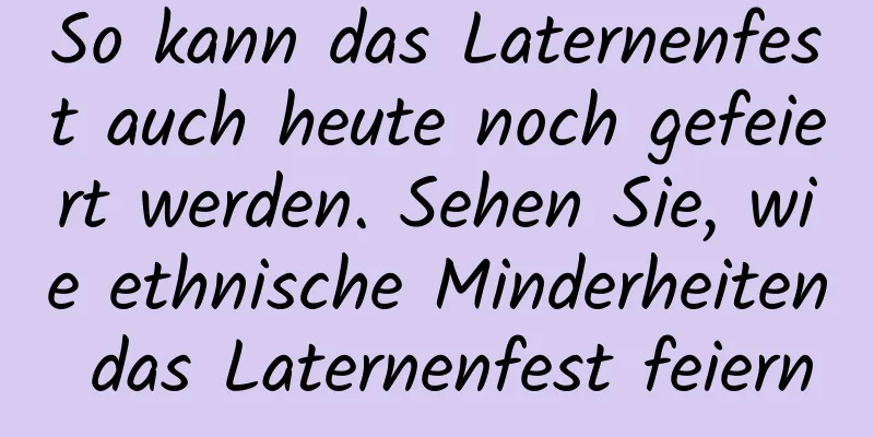 So kann das Laternenfest auch heute noch gefeiert werden. Sehen Sie, wie ethnische Minderheiten das Laternenfest feiern