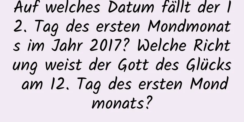 Auf welches Datum fällt der 12. Tag des ersten Mondmonats im Jahr 2017? Welche Richtung weist der Gott des Glücks am 12. Tag des ersten Mondmonats?