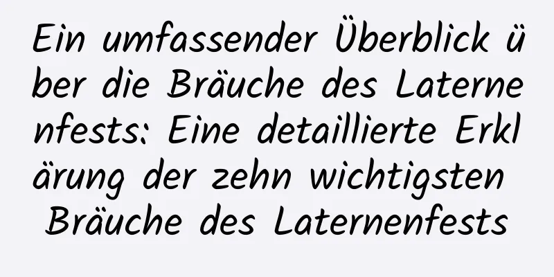 Ein umfassender Überblick über die Bräuche des Laternenfests: Eine detaillierte Erklärung der zehn wichtigsten Bräuche des Laternenfests