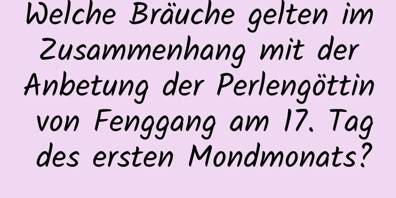 Welche Bräuche gelten im Zusammenhang mit der Anbetung der Perlengöttin von Fenggang am 17. Tag des ersten Mondmonats?