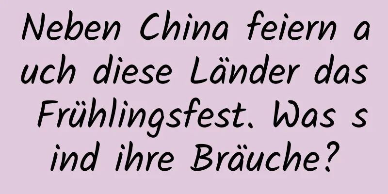 Neben China feiern auch diese Länder das Frühlingsfest. Was sind ihre Bräuche?