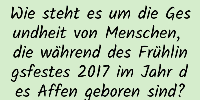 Wie steht es um die Gesundheit von Menschen, die während des Frühlingsfestes 2017 im Jahr des Affen geboren sind?