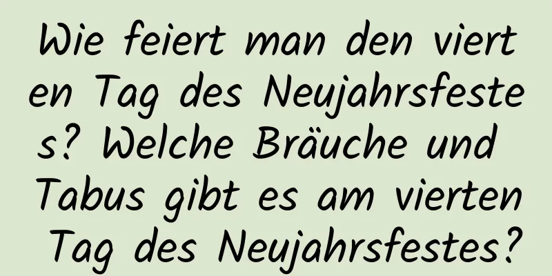 Wie feiert man den vierten Tag des Neujahrsfestes? Welche Bräuche und Tabus gibt es am vierten Tag des Neujahrsfestes?