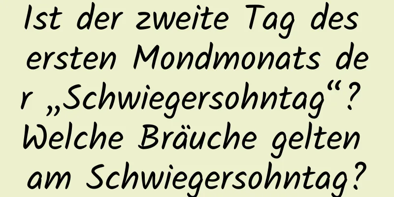 Ist der zweite Tag des ersten Mondmonats der „Schwiegersohntag“? Welche Bräuche gelten am Schwiegersohntag?