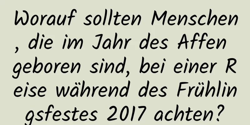 Worauf sollten Menschen, die im Jahr des Affen geboren sind, bei einer Reise während des Frühlingsfestes 2017 achten?