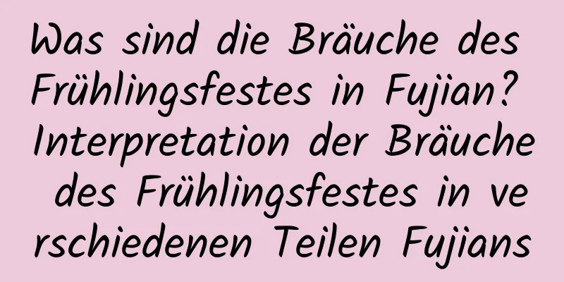 Was sind die Bräuche des Frühlingsfestes in Fujian? Interpretation der Bräuche des Frühlingsfestes in verschiedenen Teilen Fujians