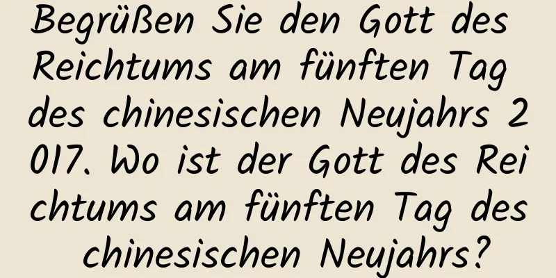 Begrüßen Sie den Gott des Reichtums am fünften Tag des chinesischen Neujahrs 2017. Wo ist der Gott des Reichtums am fünften Tag des chinesischen Neujahrs?