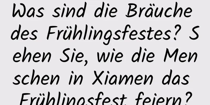 Was sind die Bräuche des Frühlingsfestes? Sehen Sie, wie die Menschen in Xiamen das Frühlingsfest feiern?